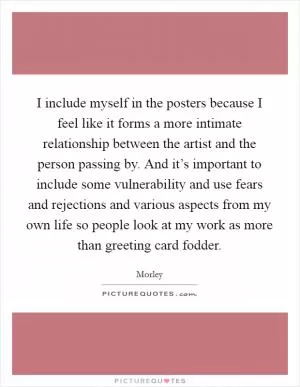 I include myself in the posters because I feel like it forms a more intimate relationship between the artist and the person passing by. And it’s important to include some vulnerability and use fears and rejections and various aspects from my own life so people look at my work as more than greeting card fodder Picture Quote #1