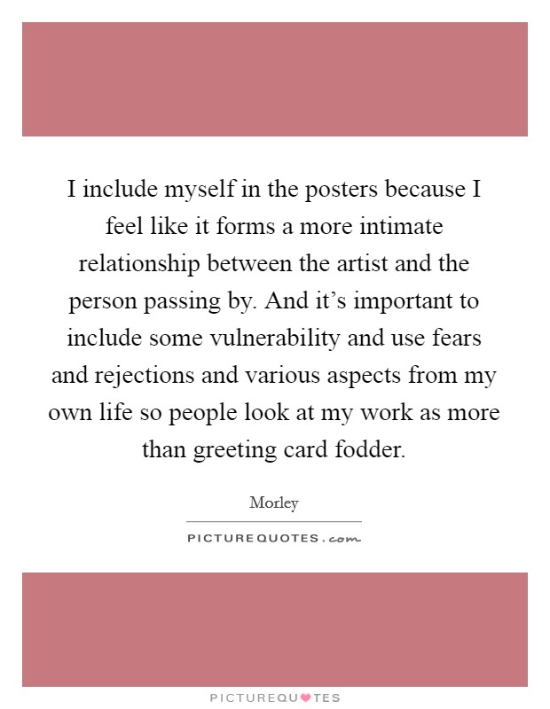 I include myself in the posters because I feel like it forms a more intimate relationship between the artist and the person passing by. And it's important to include some vulnerability and use fears and rejections and various aspects from my own life so people look at my work as more than greeting card fodder. Picture Quote #1