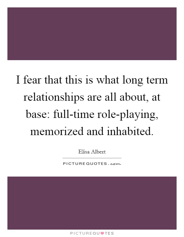 I fear that this is what long term relationships are all about, at base: full-time role-playing, memorized and inhabited. Picture Quote #1