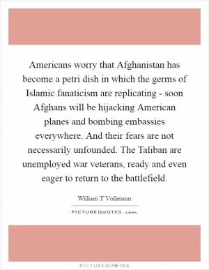 Americans worry that Afghanistan has become a petri dish in which the germs of Islamic fanaticism are replicating - soon Afghans will be hijacking American planes and bombing embassies everywhere. And their fears are not necessarily unfounded. The Taliban are unemployed war veterans, ready and even eager to return to the battlefield Picture Quote #1
