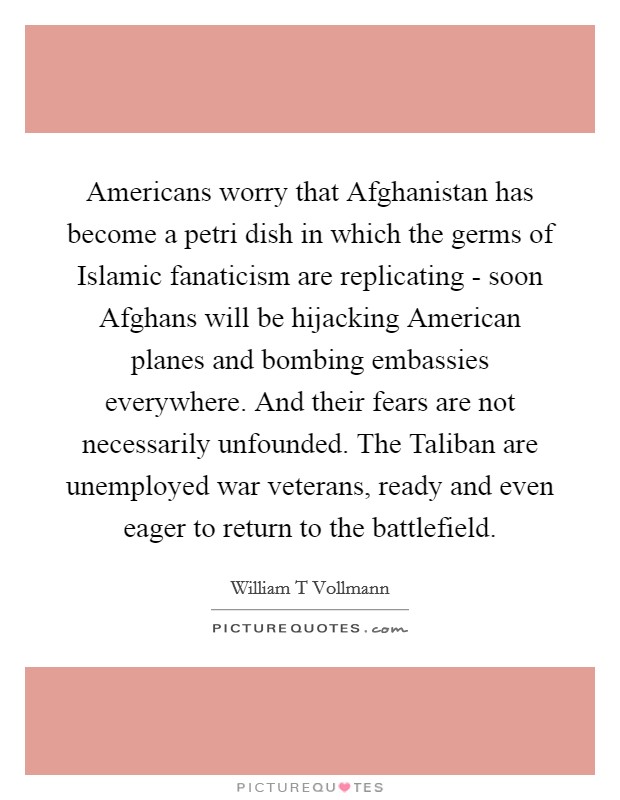 Americans worry that Afghanistan has become a petri dish in which the germs of Islamic fanaticism are replicating - soon Afghans will be hijacking American planes and bombing embassies everywhere. And their fears are not necessarily unfounded. The Taliban are unemployed war veterans, ready and even eager to return to the battlefield. Picture Quote #1