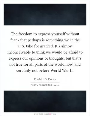 The freedom to express yourself without fear - that perhaps is something we in the U.S. take for granted. It’s almost inconceivable to think we would be afraid to express our opinions or thoughts, but that’s not true for all parts of the world now, and certainly not before World War II Picture Quote #1