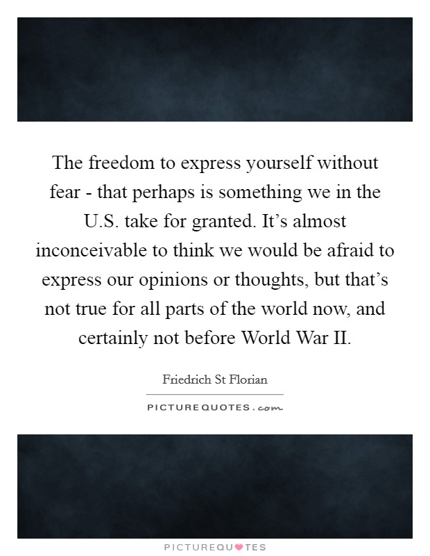 The freedom to express yourself without fear - that perhaps is something we in the U.S. take for granted. It's almost inconceivable to think we would be afraid to express our opinions or thoughts, but that's not true for all parts of the world now, and certainly not before World War II. Picture Quote #1