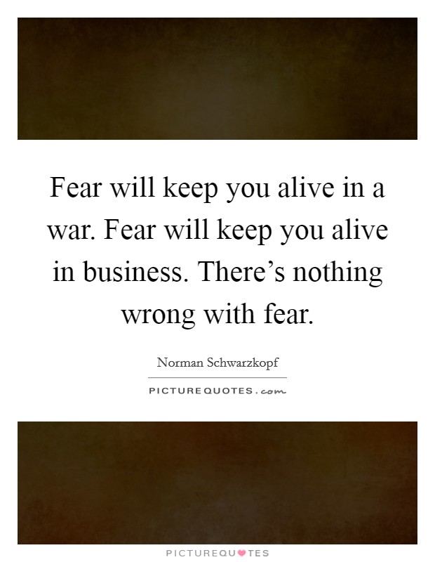 Fear will keep you alive in a war. Fear will keep you alive in business. There's nothing wrong with fear. Picture Quote #1