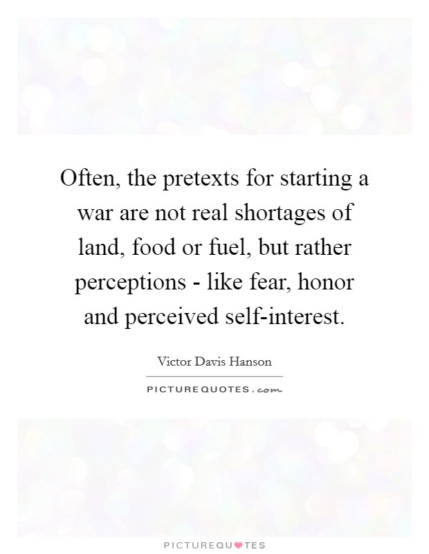 Often, the pretexts for starting a war are not real shortages of land, food or fuel, but rather perceptions - like fear, honor and perceived self-interest. Picture Quote #1