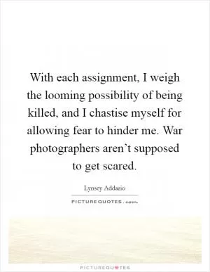 With each assignment, I weigh the looming possibility of being killed, and I chastise myself for allowing fear to hinder me. War photographers aren’t supposed to get scared Picture Quote #1