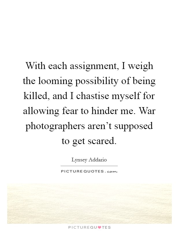 With each assignment, I weigh the looming possibility of being killed, and I chastise myself for allowing fear to hinder me. War photographers aren't supposed to get scared. Picture Quote #1