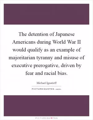 The detention of Japanese Americans during World War II would qualify as an example of majoritarian tyranny and misuse of executive prerogative, driven by fear and racial bias Picture Quote #1