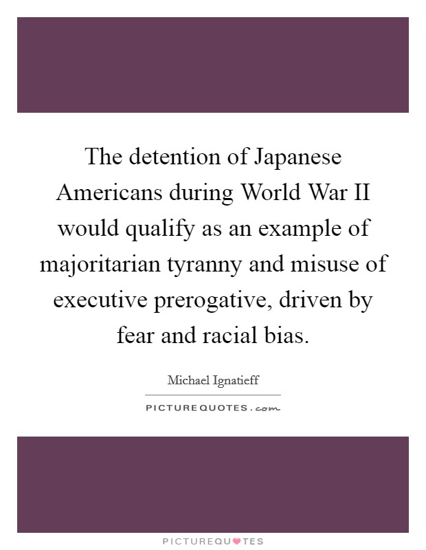 The detention of Japanese Americans during World War II would qualify as an example of majoritarian tyranny and misuse of executive prerogative, driven by fear and racial bias. Picture Quote #1