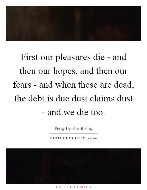 First our pleasures die - and then our hopes, and then our fears - and when these are dead, the debt is due dust claims dust - and we die too. Picture Quote #1