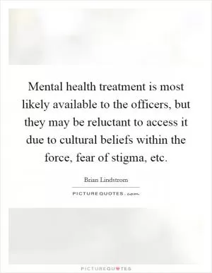 Mental health treatment is most likely available to the officers, but they may be reluctant to access it due to cultural beliefs within the force, fear of stigma, etc Picture Quote #1