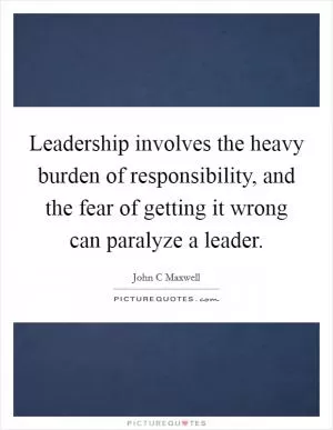 Leadership involves the heavy burden of responsibility, and the fear of getting it wrong can paralyze a leader Picture Quote #1