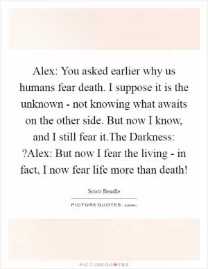 Alex: You asked earlier why us humans fear death. I suppose it is the unknown - not knowing what awaits on the other side. But now I know, and I still fear it.The Darkness: ?Alex: But now I fear the living - in fact, I now fear life more than death! Picture Quote #1