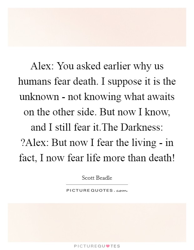 Alex: You asked earlier why us humans fear death. I suppose it is the unknown - not knowing what awaits on the other side. But now I know, and I still fear it.The Darkness: ?Alex: But now I fear the living - in fact, I now fear life more than death! Picture Quote #1