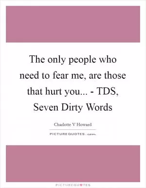 The only people who need to fear me, are those that hurt you... - TDS, Seven Dirty Words Picture Quote #1