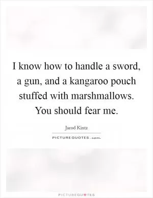 I know how to handle a sword, a gun, and a kangaroo pouch stuffed with marshmallows. You should fear me Picture Quote #1