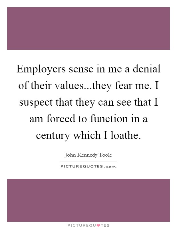 Employers sense in me a denial of their values...they fear me. I suspect that they can see that I am forced to function in a century which I loathe. Picture Quote #1