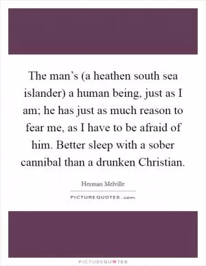 The man’s (a heathen south sea islander) a human being, just as I am; he has just as much reason to fear me, as I have to be afraid of him. Better sleep with a sober cannibal than a drunken Christian Picture Quote #1