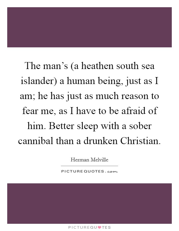The man's (a heathen south sea islander) a human being, just as I am; he has just as much reason to fear me, as I have to be afraid of him. Better sleep with a sober cannibal than a drunken Christian. Picture Quote #1