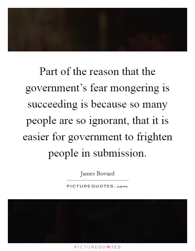 Part of the reason that the government's fear mongering is succeeding is because so many people are so ignorant, that it is easier for government to frighten people in submission. Picture Quote #1