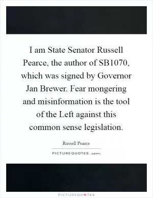 I am State Senator Russell Pearce, the author of SB1070, which was signed by Governor Jan Brewer. Fear mongering and misinformation is the tool of the Left against this common sense legislation Picture Quote #1