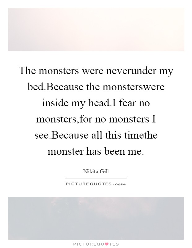 The monsters were neverunder my bed.Because the monsterswere inside my head.I fear no monsters,for no monsters I see.Because all this timethe monster has been me. Picture Quote #1
