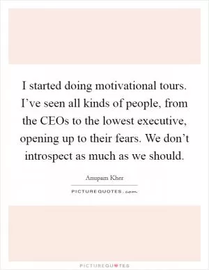 I started doing motivational tours. I’ve seen all kinds of people, from the CEOs to the lowest executive, opening up to their fears. We don’t introspect as much as we should Picture Quote #1