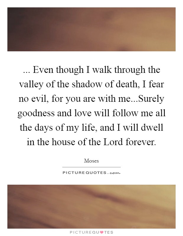 ... Even though I walk through the valley of the shadow of death, I fear no evil, for you are with me...Surely goodness and love will follow me all the days of my life, and I will dwell in the house of the Lord forever. Picture Quote #1