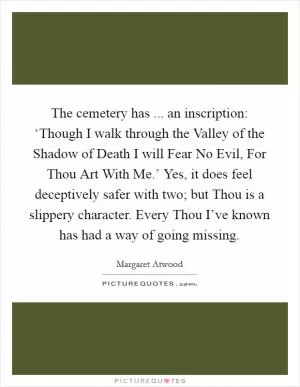 The cemetery has ... an inscription: ‘Though I walk through the Valley of the Shadow of Death I will Fear No Evil, For Thou Art With Me.’ Yes, it does feel deceptively safer with two; but Thou is a slippery character. Every Thou I’ve known has had a way of going missing Picture Quote #1