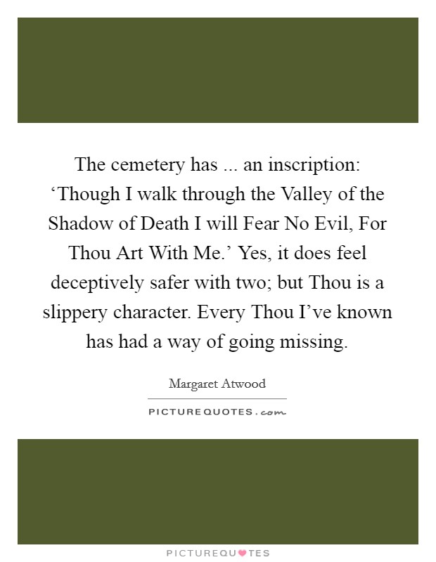 The cemetery has ... an inscription: ‘Though I walk through the Valley of the Shadow of Death I will Fear No Evil, For Thou Art With Me.' Yes, it does feel deceptively safer with two; but Thou is a slippery character. Every Thou I've known has had a way of going missing. Picture Quote #1