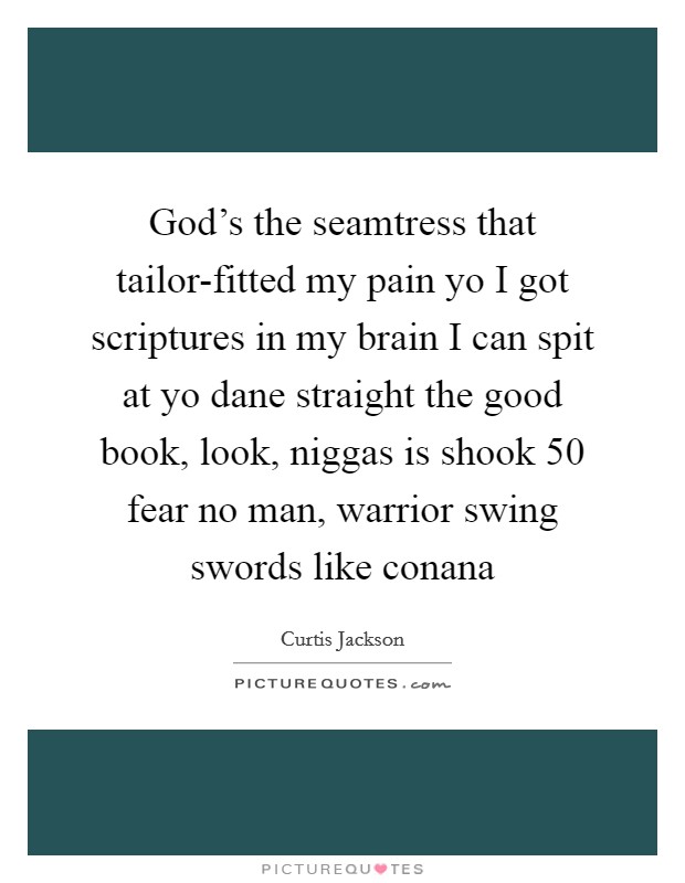 God's the seamtress that tailor-fitted my pain yo I got scriptures in my brain I can spit at yo dane straight the good book, look, niggas is shook 50 fear no man, warrior swing swords like conana Picture Quote #1