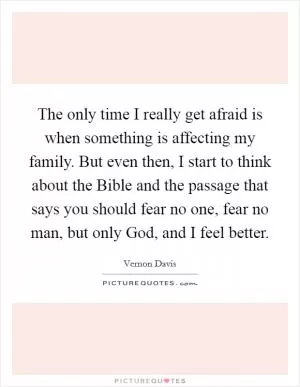 The only time I really get afraid is when something is affecting my family. But even then, I start to think about the Bible and the passage that says you should fear no one, fear no man, but only God, and I feel better Picture Quote #1