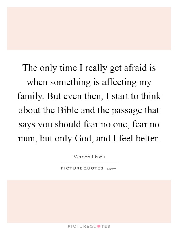 The only time I really get afraid is when something is affecting my family. But even then, I start to think about the Bible and the passage that says you should fear no one, fear no man, but only God, and I feel better. Picture Quote #1
