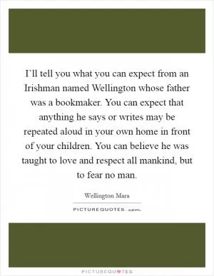 I’ll tell you what you can expect from an Irishman named Wellington whose father was a bookmaker. You can expect that anything he says or writes may be repeated aloud in your own home in front of your children. You can believe he was taught to love and respect all mankind, but to fear no man Picture Quote #1