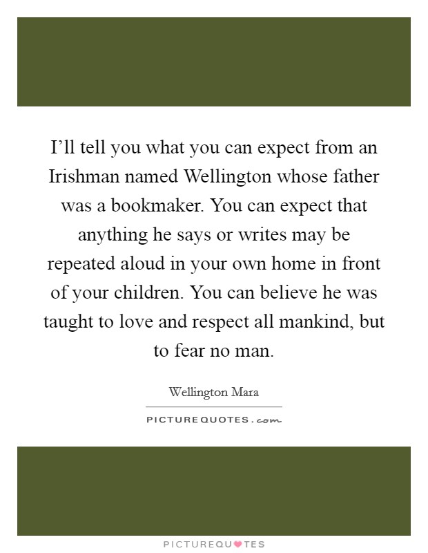 I'll tell you what you can expect from an Irishman named Wellington whose father was a bookmaker. You can expect that anything he says or writes may be repeated aloud in your own home in front of your children. You can believe he was taught to love and respect all mankind, but to fear no man. Picture Quote #1