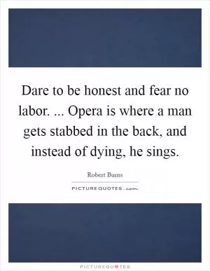 Dare to be honest and fear no labor. ... Opera is where a man gets stabbed in the back, and instead of dying, he sings Picture Quote #1