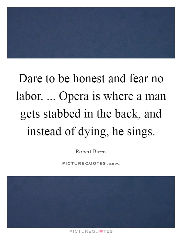 Dare to be honest and fear no labor. ... Opera is where a man gets stabbed in the back, and instead of dying, he sings. Picture Quote #1