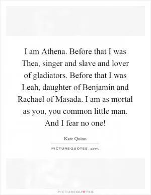 I am Athena. Before that I was Thea, singer and slave and lover of gladiators. Before that I was Leah, daughter of Benjamin and Rachael of Masada. I am as mortal as you, you common little man. And I fear no one! Picture Quote #1