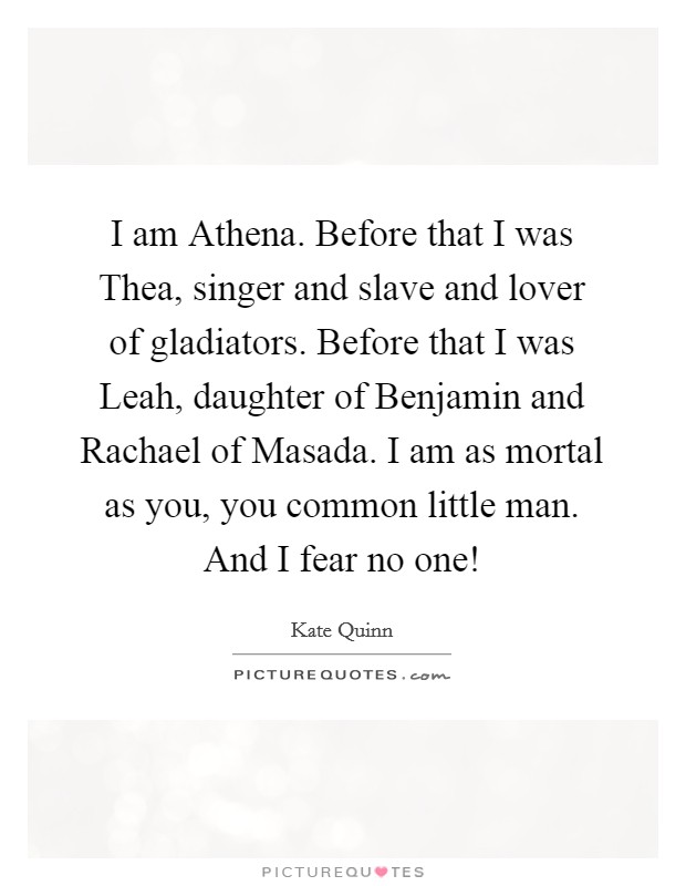 I am Athena. Before that I was Thea, singer and slave and lover of gladiators. Before that I was Leah, daughter of Benjamin and Rachael of Masada. I am as mortal as you, you common little man. And I fear no one! Picture Quote #1