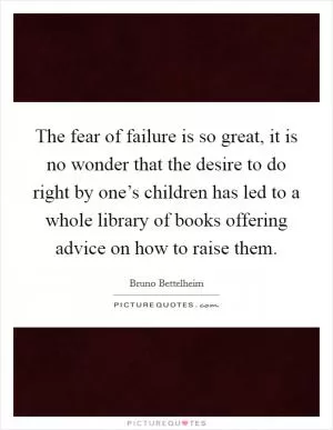The fear of failure is so great, it is no wonder that the desire to do right by one’s children has led to a whole library of books offering advice on how to raise them Picture Quote #1