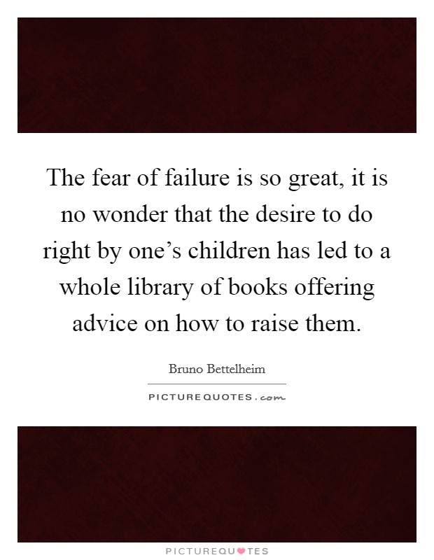 The fear of failure is so great, it is no wonder that the desire to do right by one's children has led to a whole library of books offering advice on how to raise them. Picture Quote #1