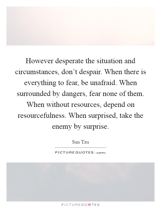 However desperate the situation and circumstances, don't despair. When there is everything to fear, be unafraid. When surrounded by dangers, fear none of them. When without resources, depend on resourcefulness. When surprised, take the enemy by surprise. Picture Quote #1