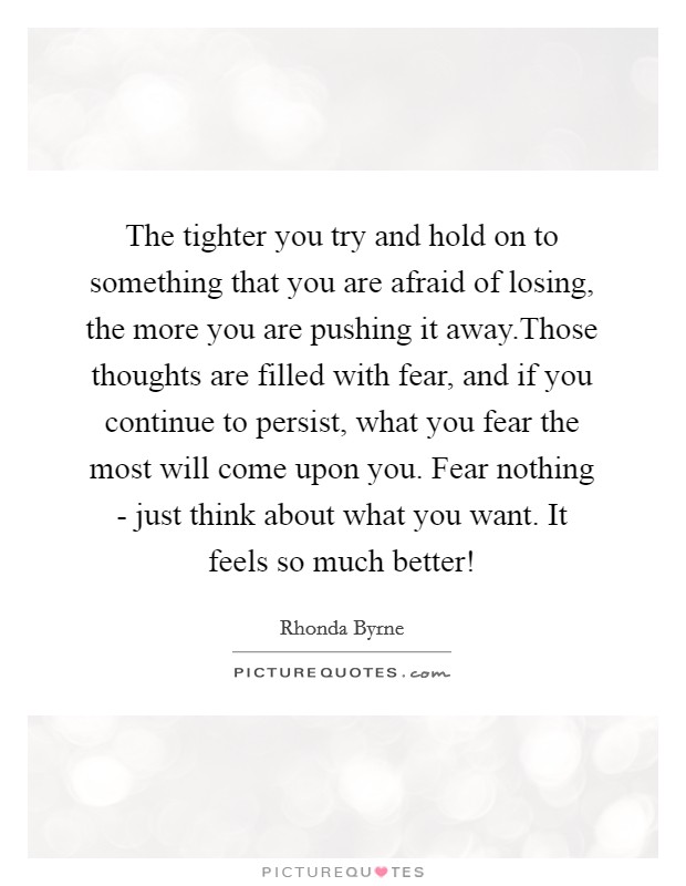 The tighter you try and hold on to something that you are afraid of losing, the more you are pushing it away.Those thoughts are filled with fear, and if you continue to persist, what you fear the most will come upon you. Fear nothing - just think about what you want. It feels so much better! Picture Quote #1