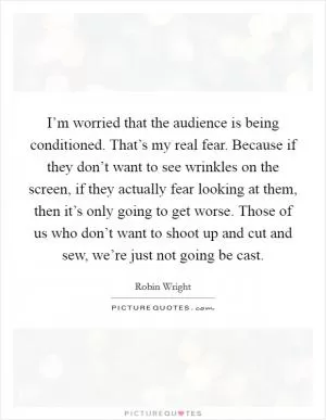 I’m worried that the audience is being conditioned. That’s my real fear. Because if they don’t want to see wrinkles on the screen, if they actually fear looking at them, then it’s only going to get worse. Those of us who don’t want to shoot up and cut and sew, we’re just not going be cast Picture Quote #1