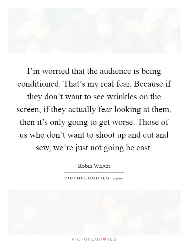 I'm worried that the audience is being conditioned. That's my real fear. Because if they don't want to see wrinkles on the screen, if they actually fear looking at them, then it's only going to get worse. Those of us who don't want to shoot up and cut and sew, we're just not going be cast. Picture Quote #1