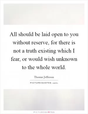 All should be laid open to you without reserve, for there is not a truth existing which I fear, or would wish unknown to the whole world Picture Quote #1