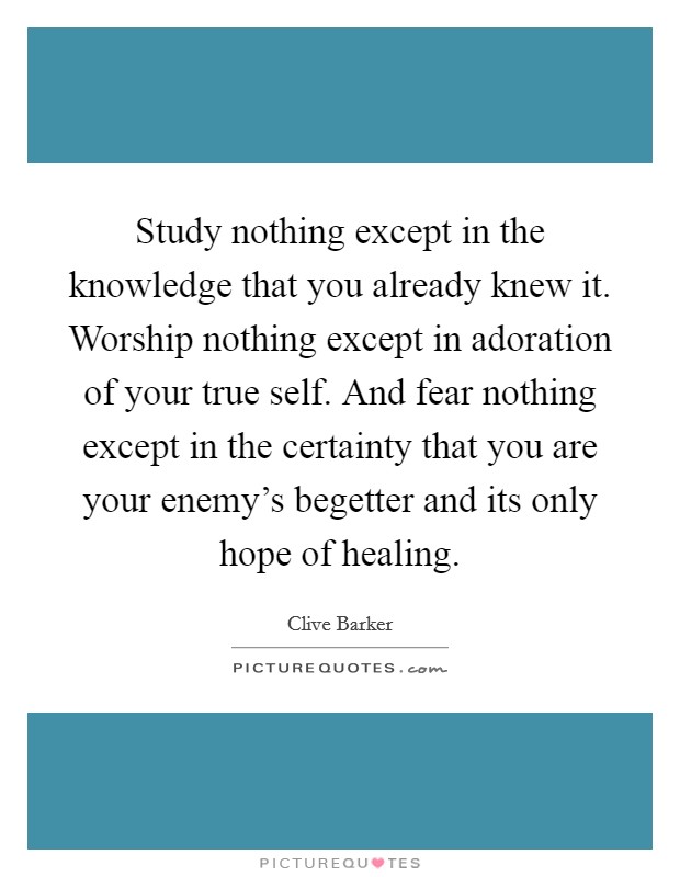 Study nothing except in the knowledge that you already knew it. Worship nothing except in adoration of your true self. And fear nothing except in the certainty that you are your enemy's begetter and its only hope of healing. Picture Quote #1