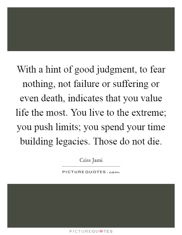 With a hint of good judgment, to fear nothing, not failure or suffering or even death, indicates that you value life the most. You live to the extreme; you push limits; you spend your time building legacies. Those do not die. Picture Quote #1