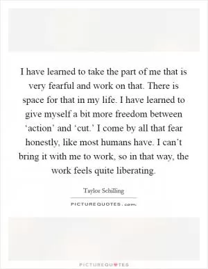 I have learned to take the part of me that is very fearful and work on that. There is space for that in my life. I have learned to give myself a bit more freedom between ‘action’ and ‘cut.’ I come by all that fear honestly, like most humans have. I can’t bring it with me to work, so in that way, the work feels quite liberating Picture Quote #1