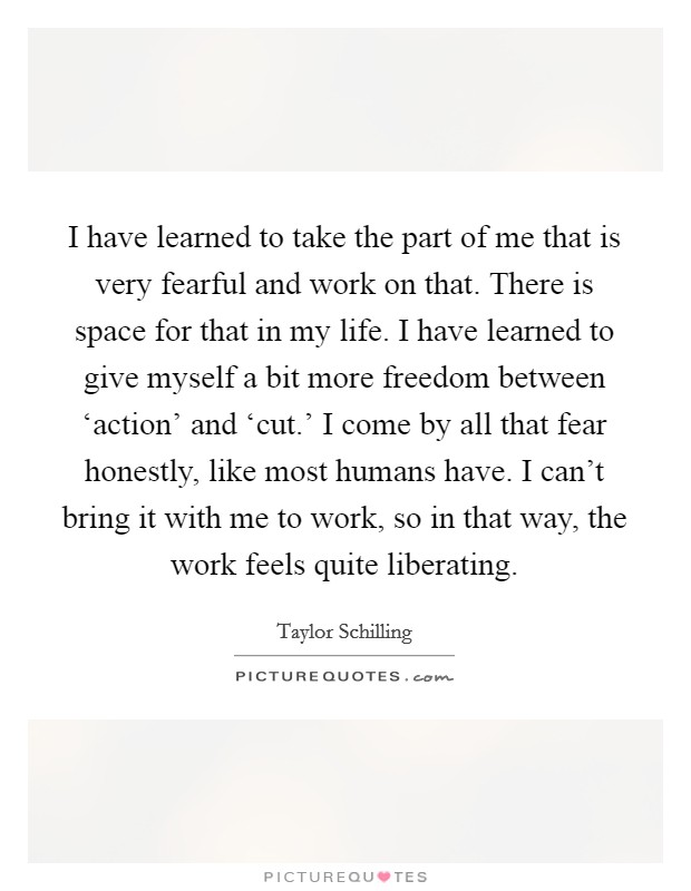 I have learned to take the part of me that is very fearful and work on that. There is space for that in my life. I have learned to give myself a bit more freedom between ‘action' and ‘cut.' I come by all that fear honestly, like most humans have. I can't bring it with me to work, so in that way, the work feels quite liberating. Picture Quote #1